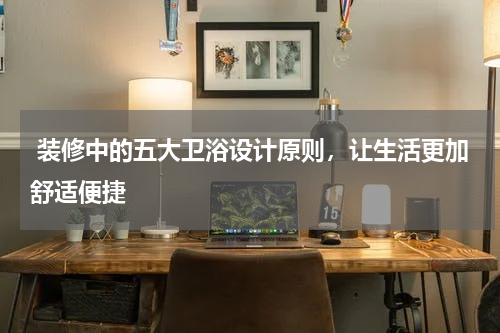  装修中的五大卫浴设计原则，让生活更加舒适便捷