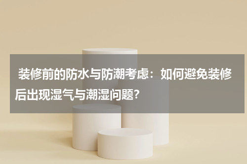 装修前的防水与防潮考虑:如何避免装修后出现湿气与潮湿问题?