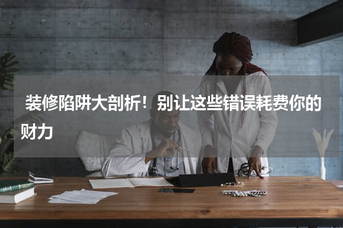 装修陷阱大剖析!别让这些错误耗费你的财力