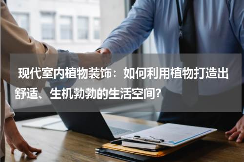 现代室内植物装饰:如何利用植物打造出舒适、生机勃勃的生活空间?