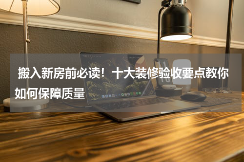 搬入新房前必读!十大装修验收要点教你如何保障质量