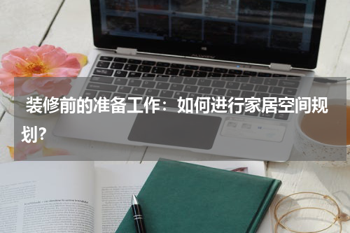 装修前的准备工作:如何进行家居空间规划?