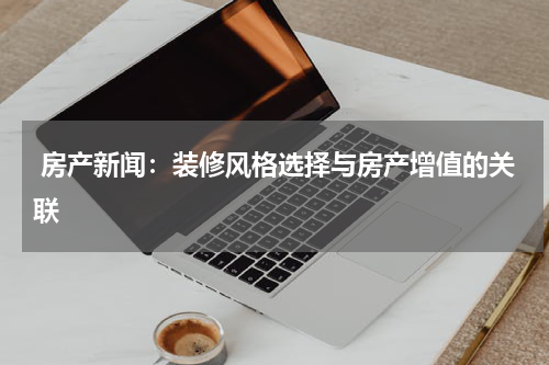  房产新闻：装修风格选择与房产增值的关联