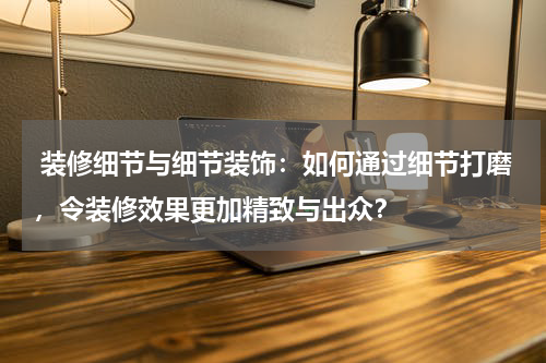 装修细节与细节装饰:如何通过细节打磨,令装修效果更加精致与出众?