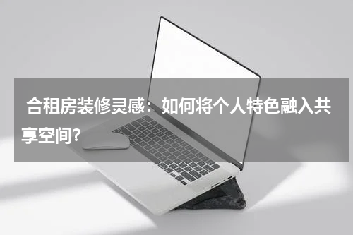  合租房装修灵感：如何将个人特色融入共享空间？