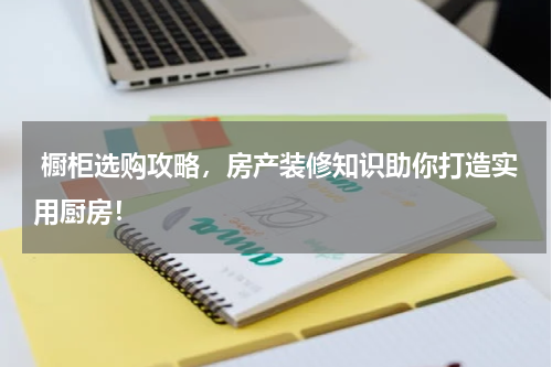  橱柜选购攻略，房产装修知识助你打造实用厨房！