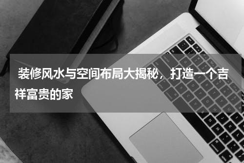  装修风水与空间布局大揭秘，打造一个吉祥富贵的家