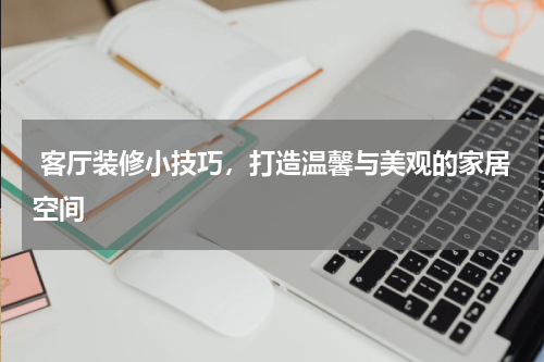  客厅装修小技巧，打造温馨与美观的家居空间