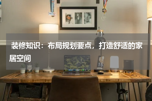  装修知识：布局规划要点，打造舒适的家居空间