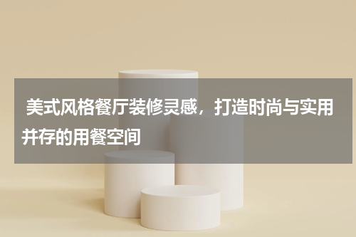  美式风格餐厅装修灵感，打造时尚与实用并存的用餐空间