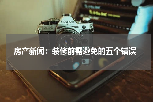  房产新闻：装修前需避免的五个错误