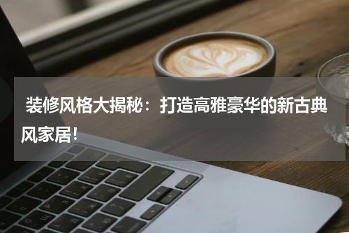  装修风格大揭秘：打造高雅豪华的新古典风家居！