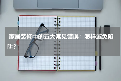 家居装修中的五大常见错误:怎样避免陷阱?