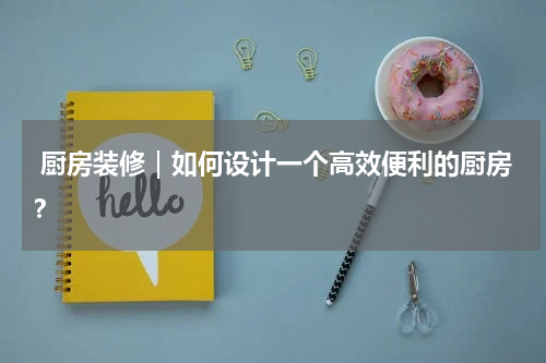  厨房装修｜如何设计一个高效便利的厨房？