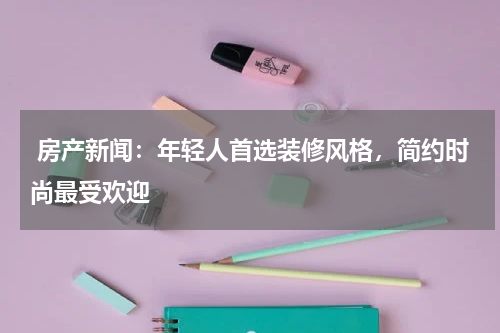  房产新闻：年轻人首选装修风格，简约时尚最受欢迎