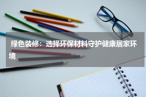  绿色装修：选择环保材料守护健康居家环境