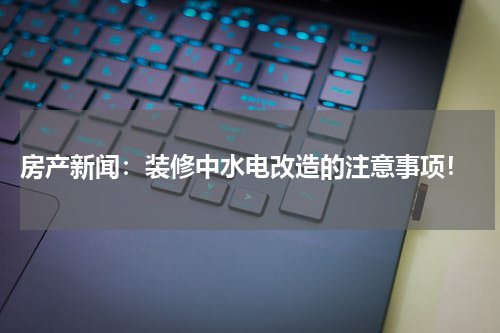  房产新闻：装修中水电改造的注意事项！