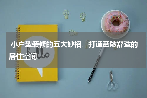 小户型装修的五大妙招,打造宽敞舒适的居住空间