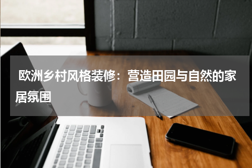 欧洲乡村风格装修:营造田园与自然的家居氛围