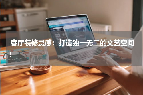  客厅装修灵感：打造独一无二的文艺空间！