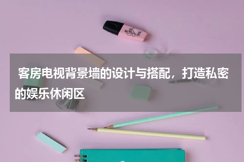  客房电视背景墙的设计与搭配，打造私密的娱乐休闲区