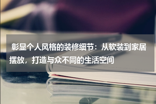  彰显个人风格的装修细节：从软装到家居摆放，打造与众不同的生活空间