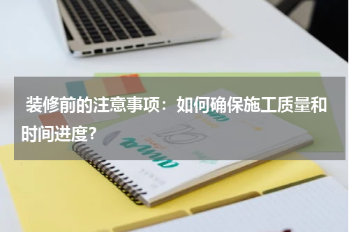  装修前的注意事项：如何确保施工质量和时间进度？