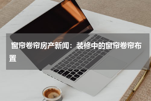  窗帘卷帘房产新闻：装修中的窗帘卷帘布置