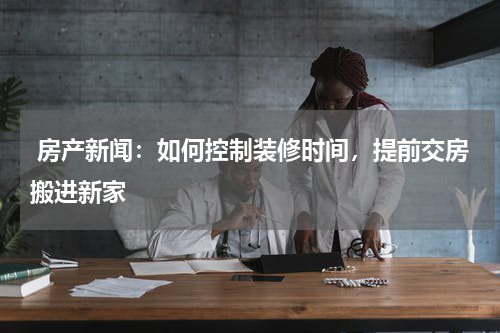  房产新闻：如何控制装修时间，提前交房搬进新家