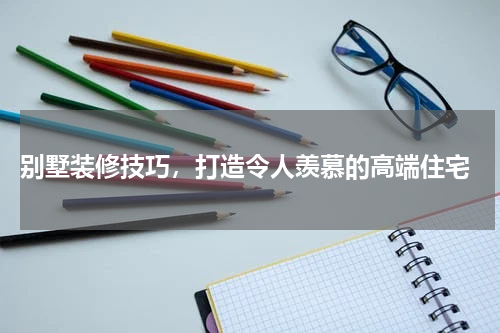  别墅装修技巧，打造令人羡慕的高端住宅