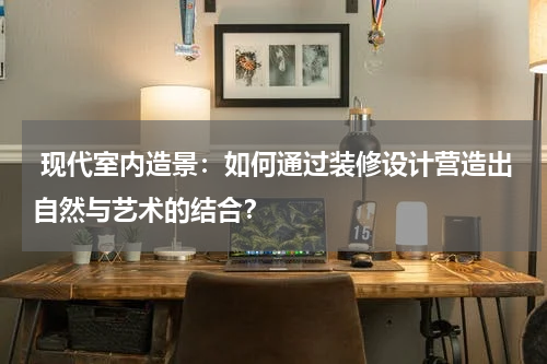 现代室内造景:如何通过装修设计营造出自然与艺术的结合?