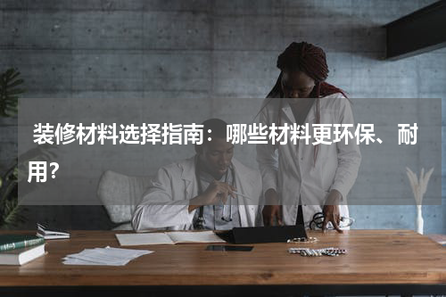 装修材料选择指南:哪些材料更环保、耐用?