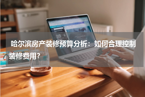  哈尔滨房产装修预算分析：如何合理控制装修费用？