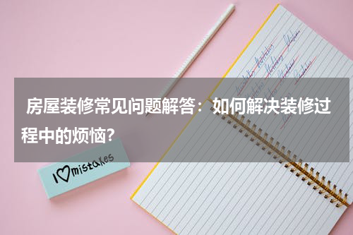 房屋装修常见问题解答:如何解决装修过程中的烦恼?