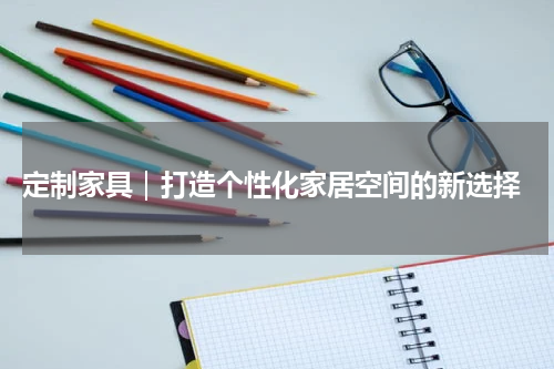  定制家具｜打造个性化家居空间的新选择