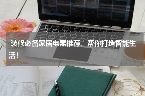  装修必备家居电器推荐，帮你打造智能生活！