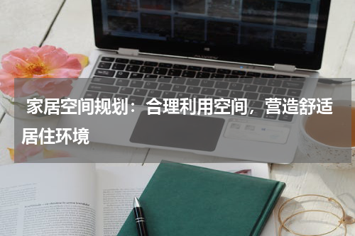  家居空间规划：合理利用空间，营造舒适居住环境 