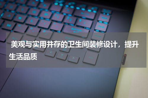  美观与实用并存的卫生间装修设计，提升生活品质