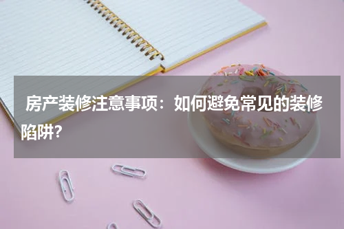  房产装修注意事项：如何避免常见的装修陷阱？