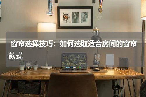 窗帘选择技巧:如何选取适合房间的窗帘款式