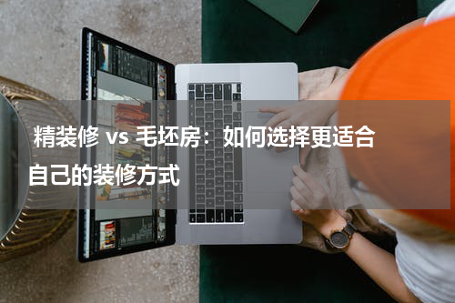  精装修 vs 毛坯房：如何选择更适合自己的装修方式