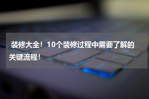  装修大全！10个装修过程中需要了解的关键流程！