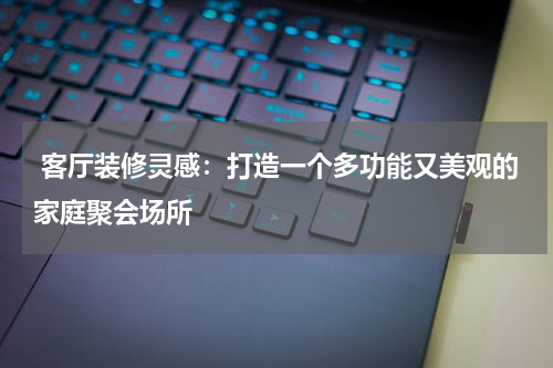  客厅装修灵感：打造一个多功能又美观的家庭聚会场所