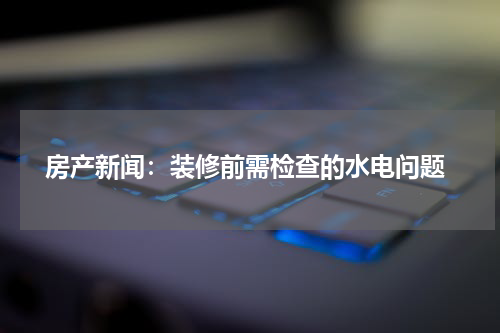 房产新闻:装修前需检查的水电问题