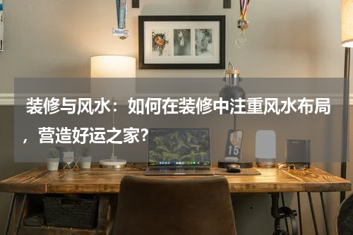  装修与风水：如何在装修中注重风水布局，营造好运之家？