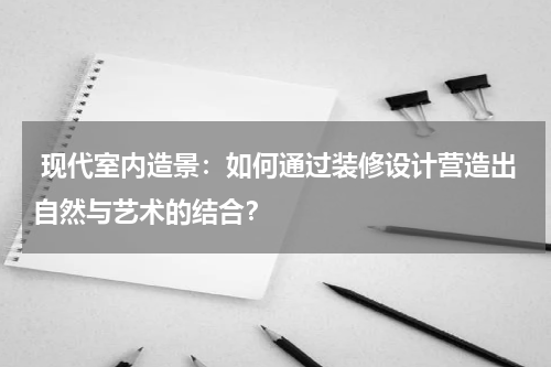 现代室内造景:如何通过装修设计营造出自然与艺术的结合?