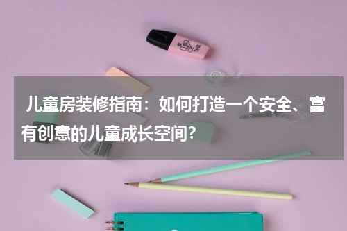 儿童房装修指南:如何打造一个安全、富有创意的儿童成长空间?