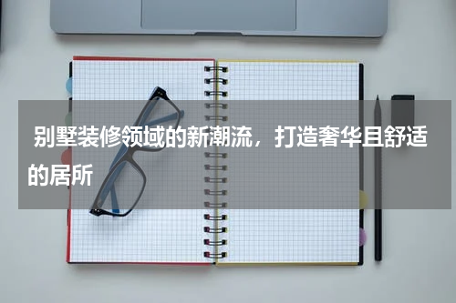  别墅装修领域的新潮流，打造奢华且舒适的居所