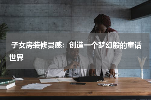  子女房装修灵感：创造一个梦幻般的童话世界