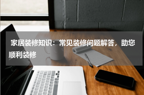 家居装修知识:常见装修问题解答,助您顺利装修